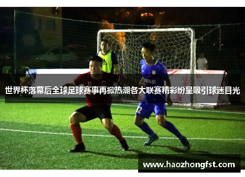 世界杯落幕后全球足球赛事再掀热潮各大联赛精彩纷呈吸引球迷目光