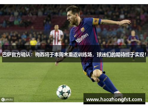 巴萨官方确认：梅西将于本周末重返训练场，球迷们的期待终于实现！