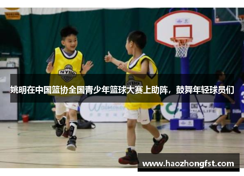 姚明在中国篮协全国青少年篮球大赛上助阵，鼓舞年轻球员们